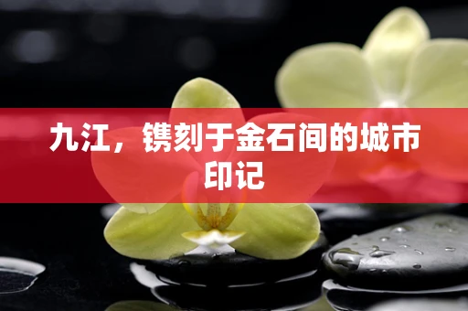 九江，镌刻于金石间的城市印记