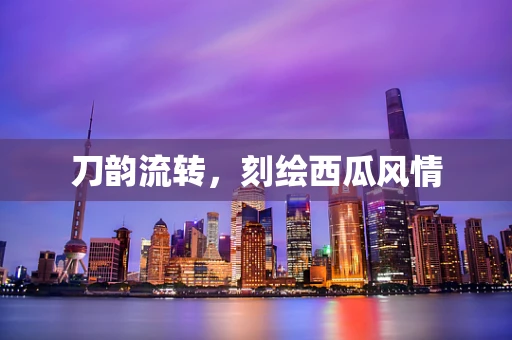 刀韵流转，刻绘西瓜风情
