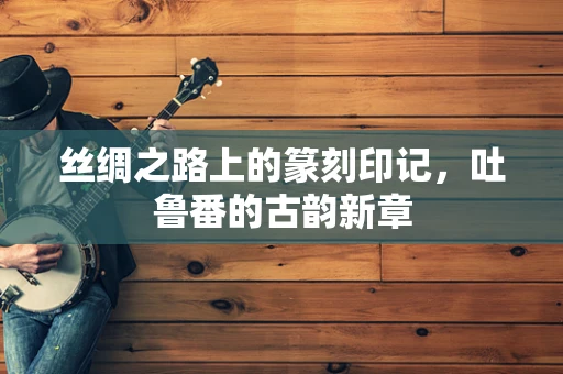 丝绸之路上的篆刻印记，吐鲁番的古韵新章