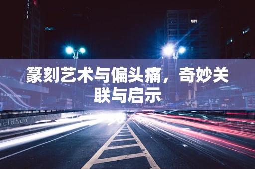 篆刻艺术与偏头痛，奇妙关联与启示