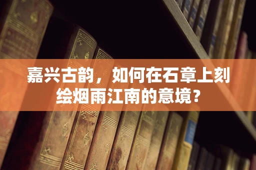 嘉兴古韵，如何在石章上刻绘烟雨江南的意境？