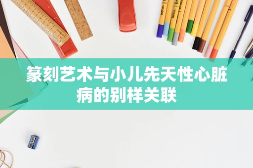 篆刻艺术与小儿先天性心脏病的别样关联