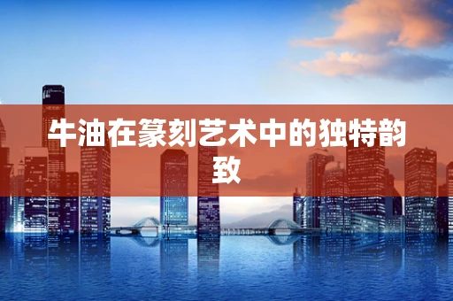 牛油在篆刻艺术中的独特韵致