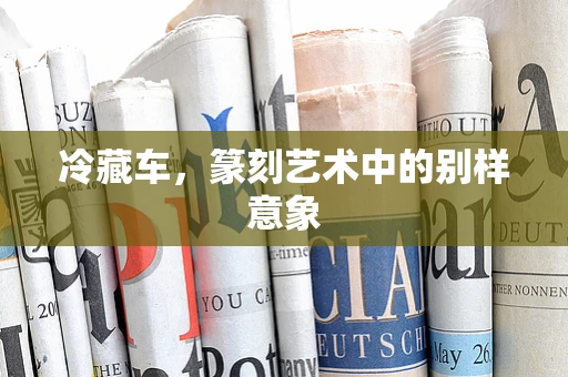 冷藏车，篆刻艺术中的别样意象