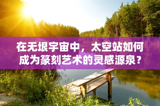 在无垠宇宙中，太空站如何成为篆刻艺术的灵感源泉？
