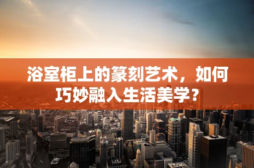 浴室柜上的篆刻艺术，如何巧妙融入生活美学？