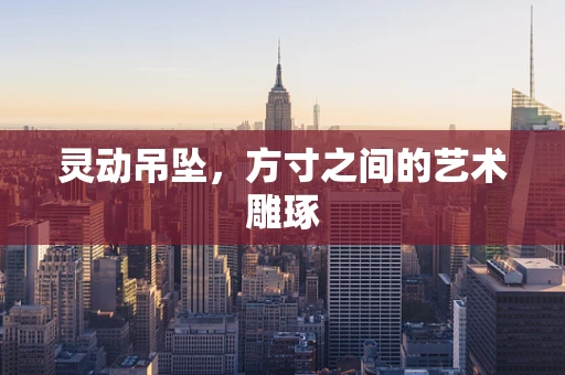 灵动吊坠，方寸之间的艺术雕琢