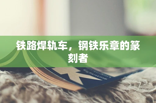 铁路焊轨车，钢铁乐章的篆刻者