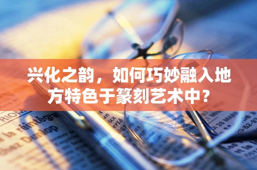 兴化之韵，如何巧妙融入地方特色于篆刻艺术中？