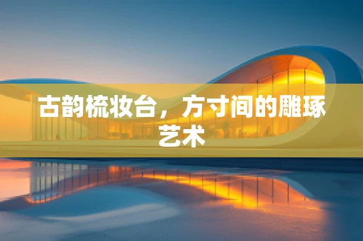 古韵梳妆台，方寸间的雕琢艺术