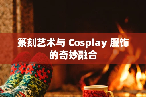 篆刻艺术与 Cosplay 服饰的奇妙融合