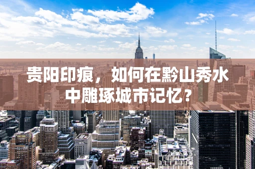 贵阳印痕，如何在黔山秀水中雕琢城市记忆？