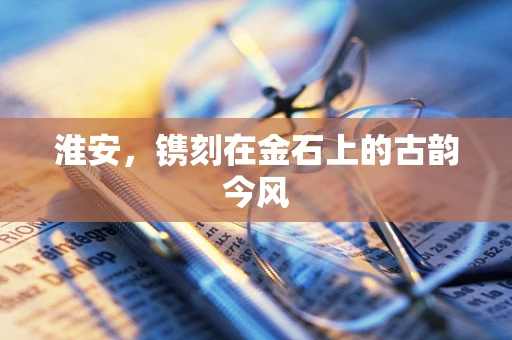 淮安，镌刻在金石上的古韵今风