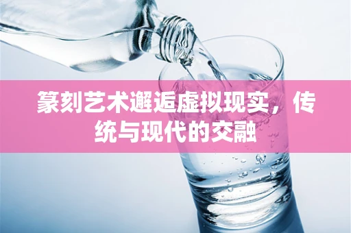 篆刻艺术邂逅虚拟现实，传统与现代的交融