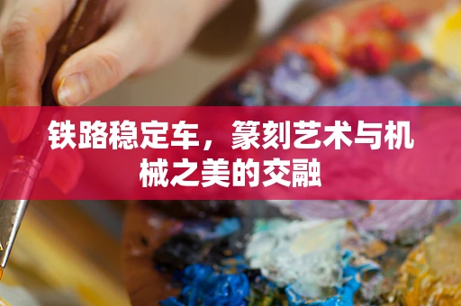 铁路稳定车，篆刻艺术与机械之美的交融