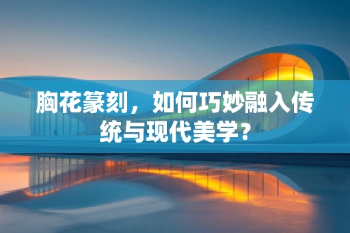 胸花篆刻，如何巧妙融入传统与现代美学？