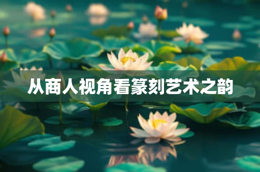 从商人视角看篆刻艺术之韵
