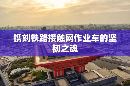 镌刻铁路接触网作业车的坚韧之魂
