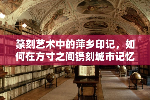 篆刻艺术中的萍乡印记，如何在方寸之间镌刻城市记忆？