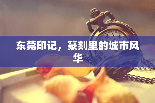 东莞印记，篆刻里的城市风华