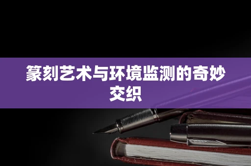 篆刻艺术与环境监测的奇妙交织
