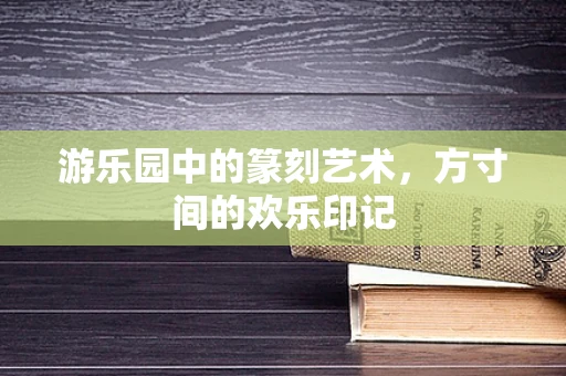 游乐园中的篆刻艺术，方寸间的欢乐印记