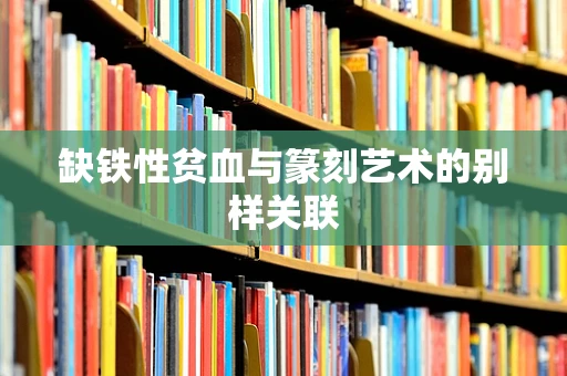 缺铁性贫血与篆刻艺术的别样关联