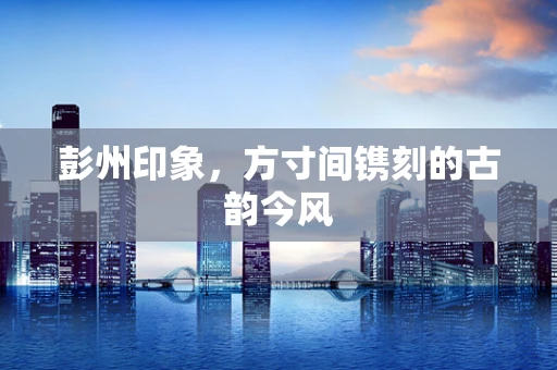 彭州印象，方寸间镌刻的古韵今风