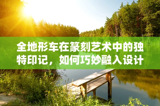 全地形车在篆刻艺术中的独特印记，如何巧妙融入设计？