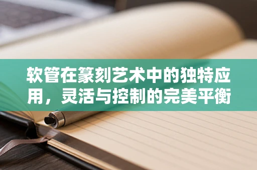 软管在篆刻艺术中的独特应用，灵活与控制的完美平衡？