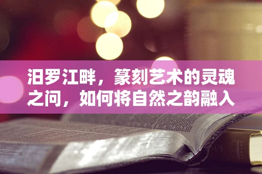 汨罗江畔，篆刻艺术的灵魂之问，如何将自然之韵融入印章之中？