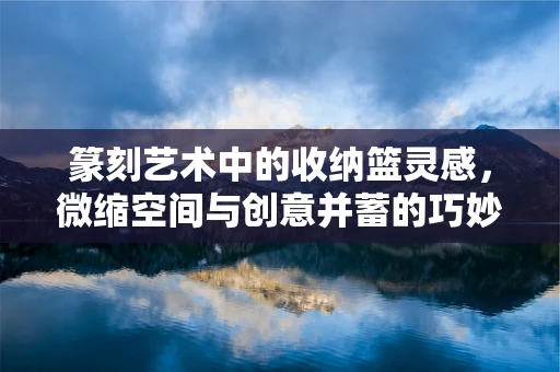 篆刻艺术中的收纳篮灵感，微缩空间与创意并蓄的巧妙运用