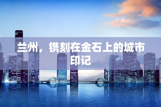 兰州，镌刻在金石上的城市印记