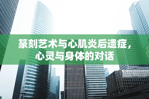 篆刻艺术与心肌炎后遗症，心灵与身体的对话