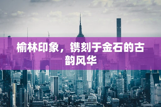榆林印象，镌刻于金石的古韵风华