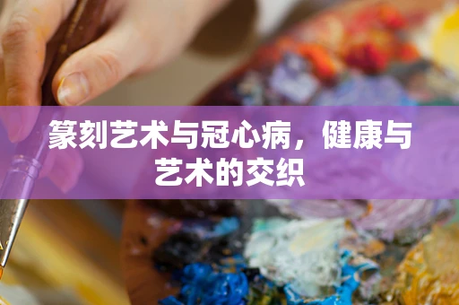 篆刻艺术与冠心病，健康与艺术的交织
