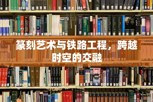 篆刻艺术与铁路工程，跨越时空的交融