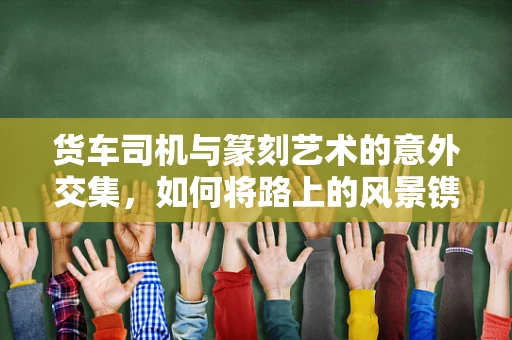 货车司机与篆刻艺术的意外交集，如何将路上的风景镌刻于印石之上？