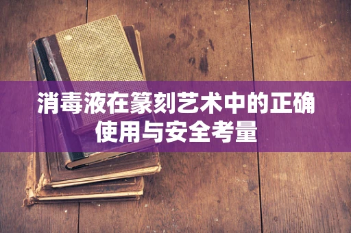 消毒液在篆刻艺术中的正确使用与安全考量
