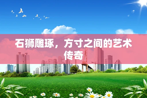 石狮雕琢，方寸之间的艺术传奇