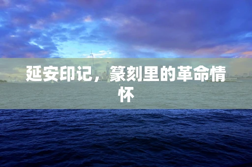 延安印记，篆刻里的革命情怀