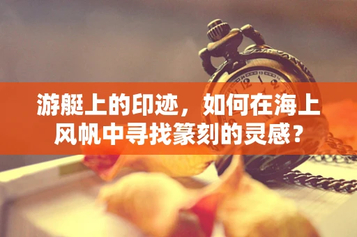 游艇上的印迹，如何在海上风帆中寻找篆刻的灵感？