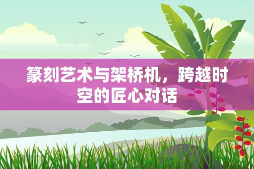 篆刻艺术与架桥机，跨越时空的匠心对话