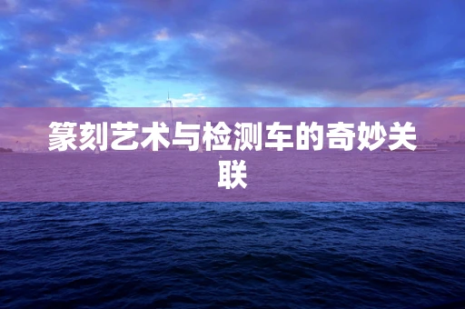 篆刻艺术与检测车的奇妙关联