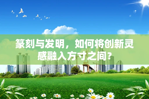 篆刻与发明，如何将创新灵感融入方寸之间？