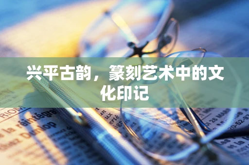 兴平古韵，篆刻艺术中的文化印记