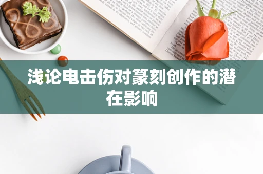 浅论电击伤对篆刻创作的潜在影响
