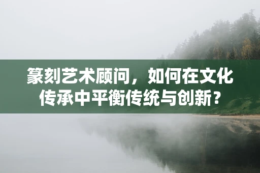 篆刻艺术顾问，如何在文化传承中平衡传统与创新？