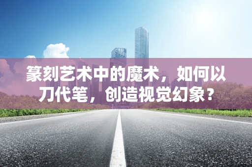篆刻艺术中的魔术，如何以刀代笔，创造视觉幻象？