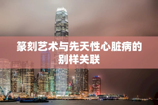 篆刻艺术与先天性心脏病的别样关联